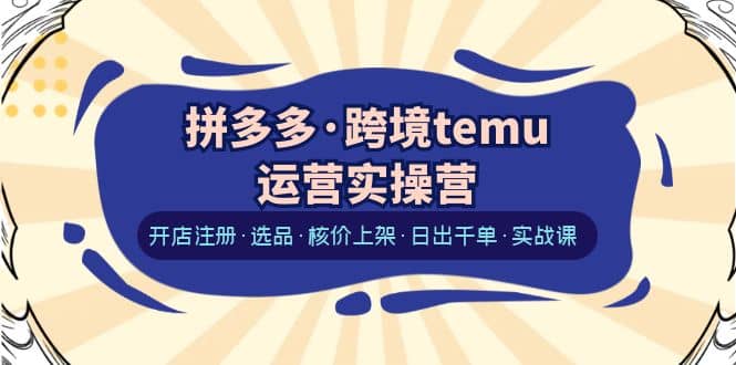 拼多多·跨境temu运营实操营：开店注册·选品·核价上架·日出千单·实战课-扬明网创