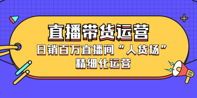 直播带货运营，销百万直播间“人货场”精细化运营-扬明网创