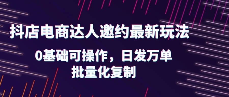 抖店电商达人邀约最新玩法，0基础可操作，日发万单，批量化复制-扬明网创