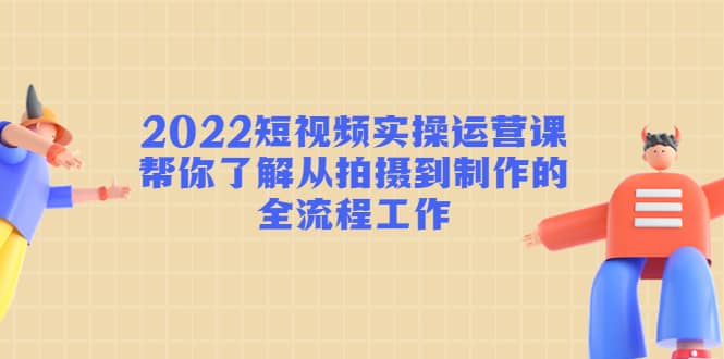 2022短视频实操运营课：帮你了解从拍摄到制作的全流程工作-扬明网创