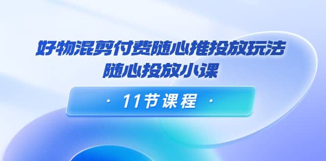 好物混剪付费随心推投放玩法，随心投放小课（11节课程）-扬明网创