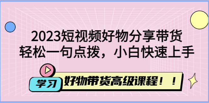 2023短视频好物分享带货，好物带货高级课程，轻松一句点拨，小白快速上手-扬明网创