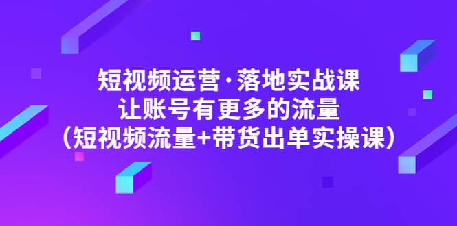 短视频运营·落地实战课 让账号有更多的流量（短视频流量+带货出单实操）-扬明网创