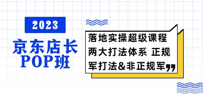 2023京东店长·POP班 落地实操超级课程 两大打法体系 正规军&非正规军-扬明网创