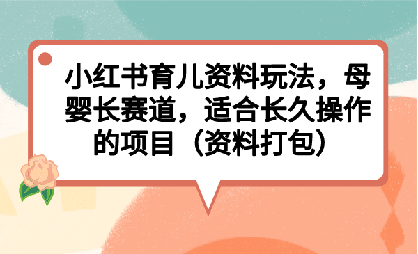 小红书育儿资料玩法，母婴长赛道，适合长久操作的项目（资料打包）-扬明网创