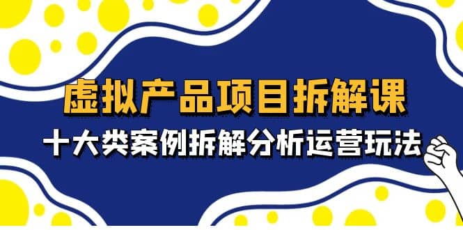 虚拟产品项目拆解课，十大类案例拆解分析运营玩法（11节课）-扬明网创