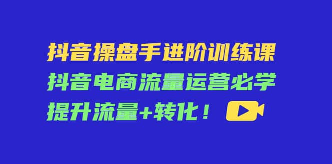 抖音操盘手进阶训练课：抖音电商流量运营必学，提升流量+转化-扬明网创