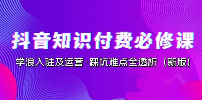 抖音·知识付费·必修课，学浪入驻及运营·踩坑难点全透析（2023新版）-扬明网创