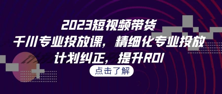 2023短视频带货-千川专业投放课，精细化专业投放，计划纠正，提升ROI-扬明网创