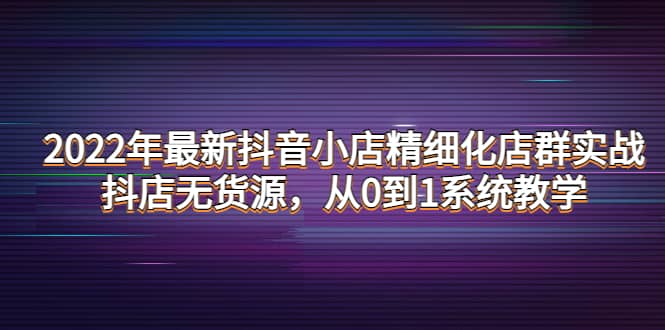 2022年最新抖音小店精细化店群实战，抖店无货源，从0到1系统教学-扬明网创