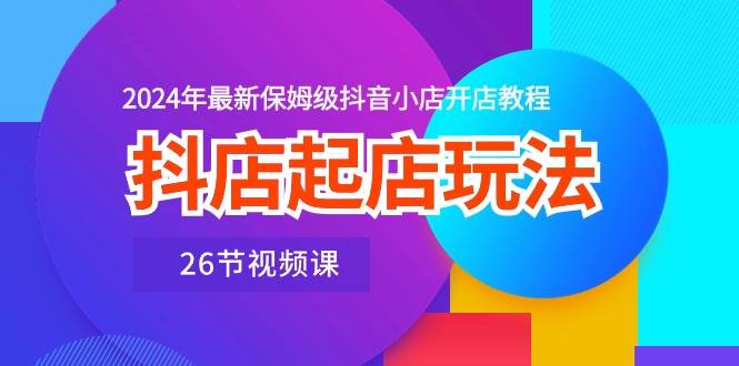 抖店起店玩法，2024年最新保姆级抖音小店开店教程（26节视频课）-扬明网创