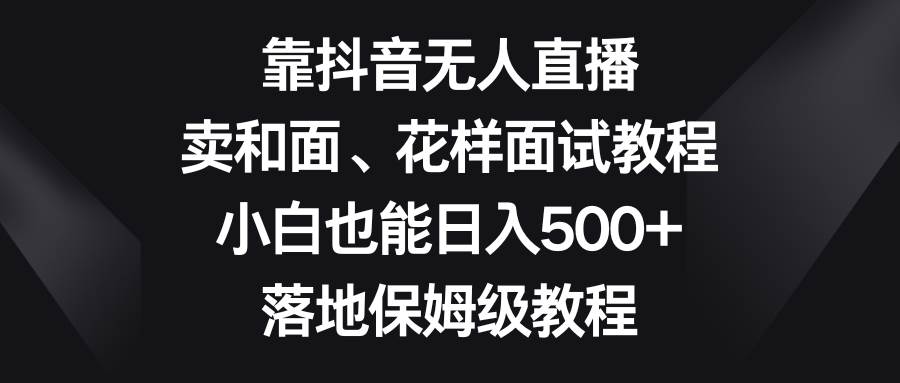 靠抖音无人直播，卖和面、花样面试教程，小白也能日入500+，落地保姆级教程-扬明网创