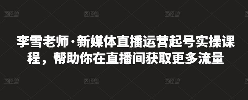 李雪老师·新媒体直播运营起号实操课程，帮助你在直播间获取更多流量-扬明网创