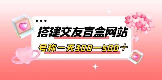 搭建交友盲盒网站，号称一天300—500＋【源码+教程】-扬明网创