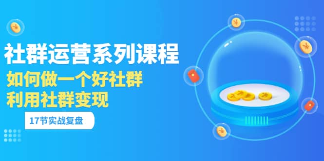 「社群运营系列课程」如何做一个好社群，利用社群变现（17节实战复盘）-扬明网创