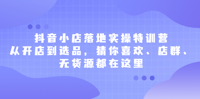 抖音小店落地实操特训营，从开店到选品，猜你喜欢、店群、无货源都在这里-扬明网创