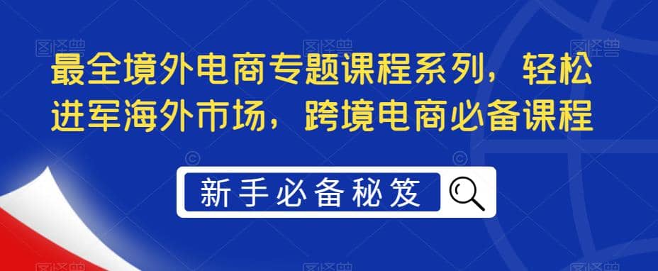 最全境外电商专题课程系列，轻松进军海外市场，跨境电商必备课程-扬明网创