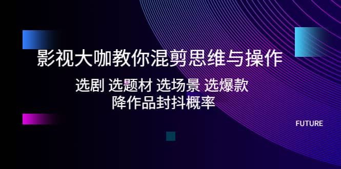 影视大咖教你混剪思维与操作：选剧 选题材 选场景 选爆款 降作品封抖概率-扬明网创