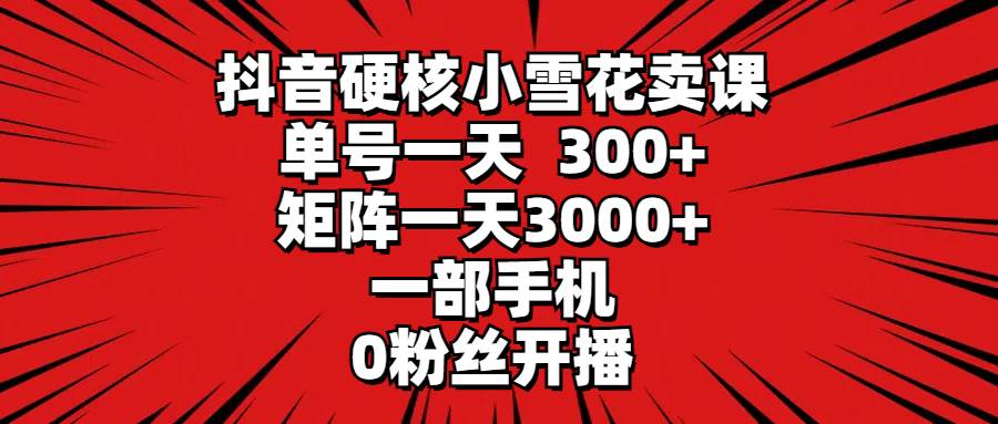 抖音硬核小雪花卖课，单号一天300+，矩阵一天3000+，一部手机0粉丝开播-扬明网创