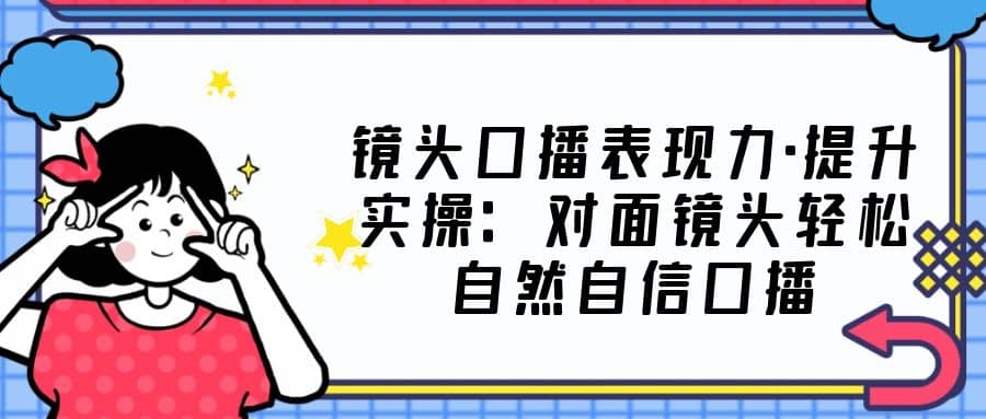 镜头口播表现力·提升实操：对面镜头轻松自然自信口播（23节课）-扬明网创