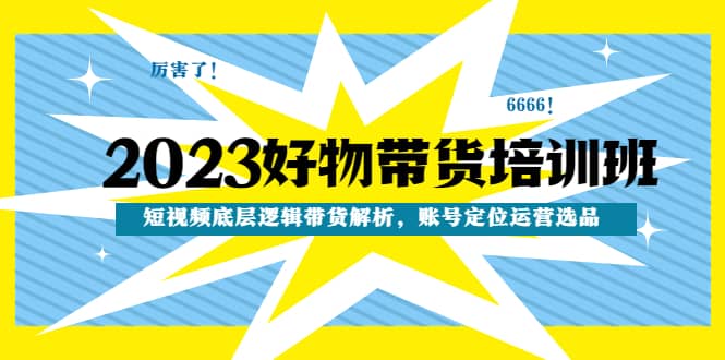 2023好物带货培训班：短视频底层逻辑带货解析，账号定位运营选品-扬明网创