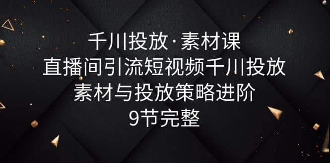 千川投放·素材课：直播间引流短视频千川投放素材与投放策略进阶，9节完整-扬明网创