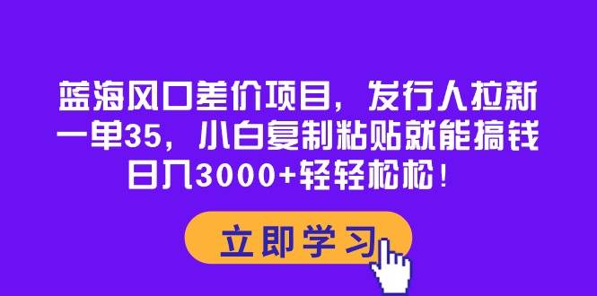 蓝海风口差价项目，发行人拉新，一单35，小白复制粘贴就能搞钱！日入3000+轻轻松松-扬明网创