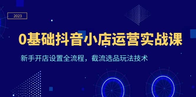 0基础抖音小店运营实战课，新手开店设置全流程，截流选品玩法技术-扬明网创