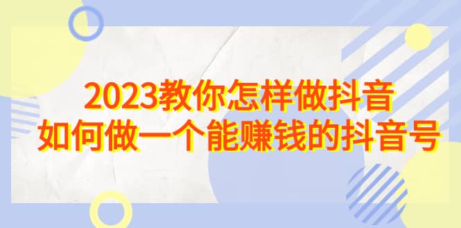 2023教你怎样做抖音，如何做一个能赚钱的抖音号（22节课）-扬明网创