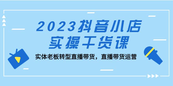 2023抖音小店实操干货课：实体老板转型直播带货，直播带货运营-扬明网创