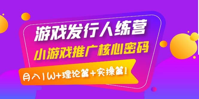 游戏发行人训练营：小游戏推广核心密码，理论篇+实操篇-扬明网创