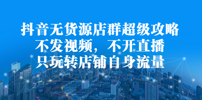 抖音无货源店群超级攻略：不发视频，不开直播，只玩转店铺自身流量-扬明网创