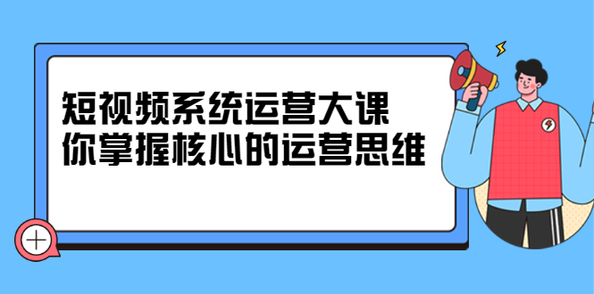 短视频系统运营大课，你掌握核心的运营思维 价值7800元-扬明网创