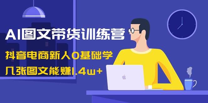 AI图文带货训练营：抖音电商新人0基础学，几张图文能赚1.4w+-扬明网创