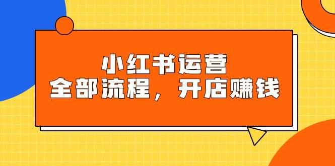 小红书运营全部流程，掌握小红书玩法规则，开店赚钱-扬明网创