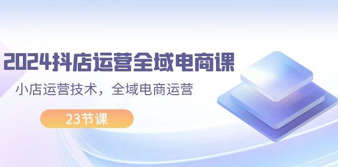 2024抖店运营-全域电商课，小店运营技术，全域电商运营（23节课）-扬明网创