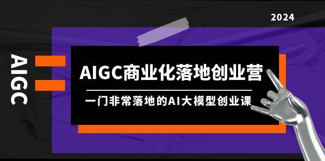 AIGC-商业化落地创业营，一门非常落地的AI大模型创业课（8节课+资料）-扬明网创