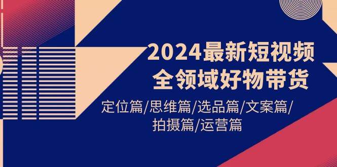 2024最新短视频全领域好物带货 定位篇/思维篇/选品篇/文案篇/拍摄篇/运营篇-扬明网创