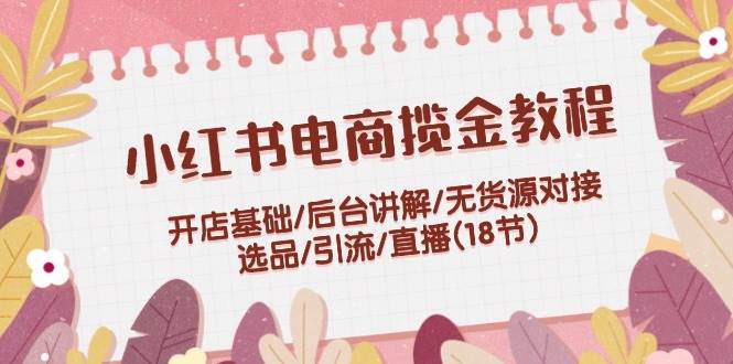 小红书电商揽金教程：开店基础/后台讲解/无货源对接/选品/引流/直播(18节)-扬明网创