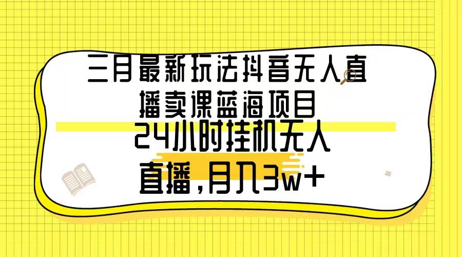 三月最新玩法抖音无人直播卖课蓝海项目，24小时无人直播，月入3w+-扬明网创