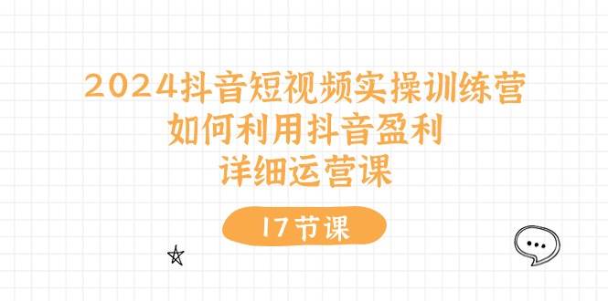 2024抖音短视频实操训练营：如何利用抖音盈利，详细运营课（17节视频课）-扬明网创