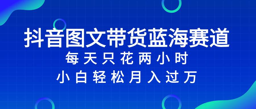 抖音图文带货蓝海赛道，每天只花2小时，小白轻松过万-扬明网创