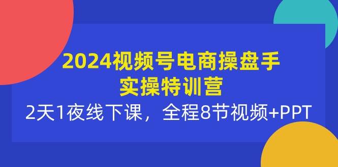 2024视频号电商操盘手实操特训营：2天1夜线下课，全程8节视频+PPT-扬明网创