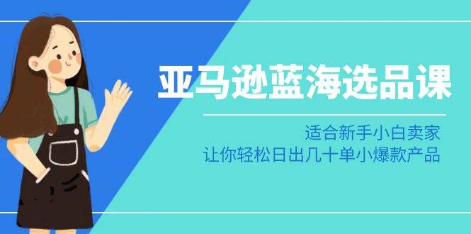 亚马逊-蓝海选品课：适合新手小白卖家，让你轻松日出几十单小爆款产品-扬明网创