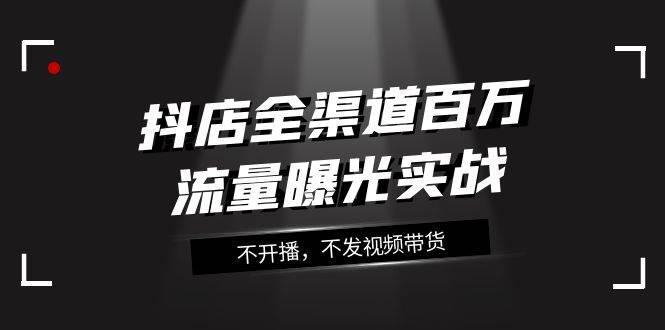 抖店-全渠道百万流量曝光实战，不开播，不发视频带货（16节课）-扬明网创