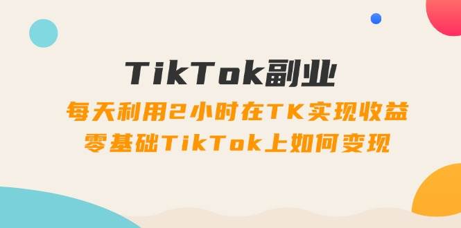 TikTok副业：每天利用2小时在TK实现收益，零基础TikTok上如何变现，34节程-扬明网创