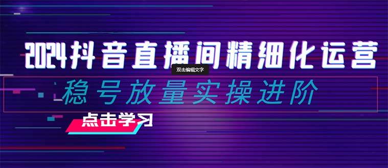 2024抖音直播间精细化运营：稳号放量实操进阶 选品/排品/起号/小店随心推/千川付费如何去投放-扬明网创