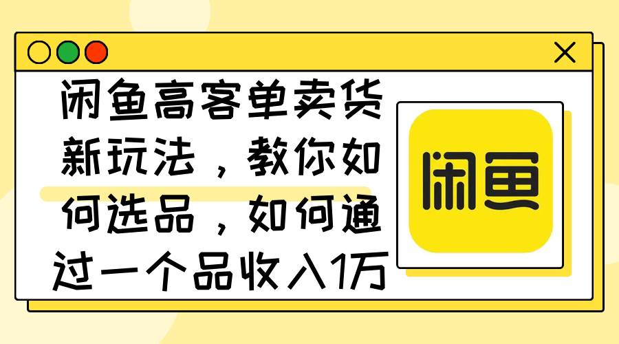 闲鱼高客单卖货新玩法，教你如何选品，如何通过一个品收入1万+-扬明网创