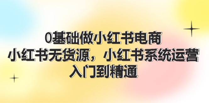 0基础做小红书电商，小红书无货源，小红书系统运营，入门到精通 (70节)-扬明网创