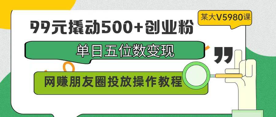 99元撬动500+创业粉，单日五位数变现，网赚朋友圈投放操作教程价值5980！-扬明网创